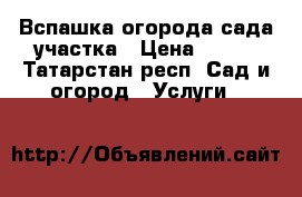 Вспашка огорода сада участка › Цена ­ 500 - Татарстан респ. Сад и огород » Услуги   